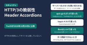 HTTP/3の脆弱性「Header Accordions」のアイキャッチ。FoxIOが2026年10月20日に公表。サーバーのメモリを使い切らせる問題でデータは盗まれずサーバーが止まる、quic-go 0.57.0で直りCaddyはv2.11.1・Traefikはv3.6.4とv2.11.32以降、lsquic 4.9.0で直りOpenLiteSpeedは1.9.2以降、Bunは1.4.4で直りh3とaioquicは直ったバージョンがまだない、すぐ更新できないときはHTTP/3を止めてもHTTP/2とHTTP/1.1は使える、の5つを示す図