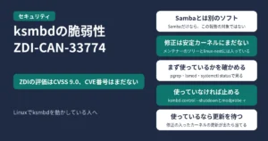 Linuxカーネルのksmbdの脆弱性ZDI-CAN-33774のアイキャッチ。ZDIの評価はCVSS 9.0でCVE番号はまだない。Sambaとは別のソフトでSambaだけなら対象ではない、修正はメンテナーのツリーとlinux-nextに入ったが安定カーネルにはまだない、pgrep・lsmod・systemctl statusで使っているかを確かめる、使っていなければksmbd.control --shutdownとmodprobe -rで止める、使っているなら修正の入ったカーネルの更新を待って当てる、の5つを示す図