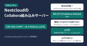 Nextcloudの「Collabora Online - Built-in CODE Server」アプリ（richdocumentscode）の脆弱性CVE-2026-110447。26.4.303以上に上げる。richdocumentscodeが26.4.303より前なら対象。別に立てたCollabora Onlineのサーバーは対象外。アプリを無効にするだけでは足りず、26.4.303以上に上げるか、アプリを削除する。上げ方は、管理画面の更新のボタンか、occのapp:update。上げたあとに、occの整合性チェック（integrity:check-app）で、Webシェルなどの覚えのないファイルが置かれていないか確かめる。richdocumentscodeを入れている管理者へ